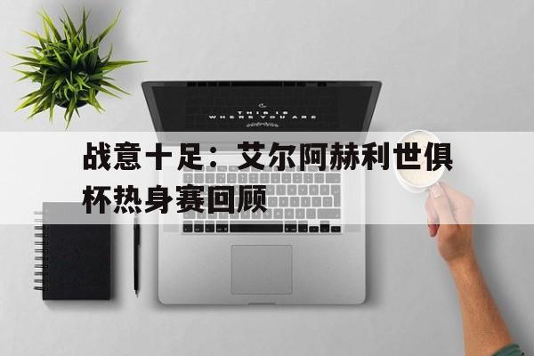 开云体育下载-包含战意十足：艾尔阿赫利世俱杯热身赛回顾的词条