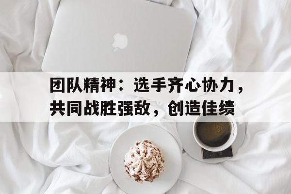 关于团队精神:选手齐心协力,共同战胜强敌,创造佳绩的信息 关于团队精神:选手齐心协力,共同战胜强敌,创造佳绩的信息